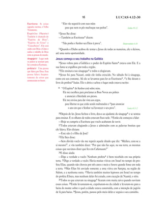 95                                 LUCAS 4.12—30

Escrituras As coisas                  “Eles vão segurá-lo com suas mãos
sagradas escritas, o Velho               para que nem os pés machuque nas pedras”.                        Salmo 91.12
Testamento.
Espírito (Santo)                 12Jesus lhe disse:
Também é chamado de              —Também as Escrituras* dizem:
“Espírito de Deus”,
“Espírito de Cristo” e                “Não ponha o Senhor seu Deus à prova”.                         Deuteronômio 6.16
“Conselheiro”. Ele está
unido com Deus e Cristo e        13Quando o Diabo acabou de tentar a Jesus de todas as maneiras, ele o deixou,
realiza o trabalho de Deus
                               até uma outra oportunidade.
entre as pessoas do mundo.
sinagoga(s) Lugar onde         Jesus começa o seu trabalho na Galiléia
os judeus se reuniam para         14Jesus voltou para a Galiléia e o poder do Espírito Santo* estava com Ele. E a
ler e estudar as Escrituras.
profeta(s) Uma pessoa          sua fama se espalhou por toda a região.
que falava por Deus. Essa         15Ele ensinava nas sinagogas* e todos o elogiavam.
pessoa falava freqüen-            16Jesus foi para Nazaré, onde ele tinha crescido. No sábado foi à sinagoga,
temente de coisas que
                               como era seu costume. Ali ele se levantou para ler as Escrituras*, 17e lhe deram o
aconteceriam no futuro.
                               livro do profeta* Isaías. Ele o abriu e achou o lugar onde estava escrito:
                                 18   “O Espírito* do Senhor está sobre mim.
                                       Ele me escolheu para proclamar as Boas Novas aos pobres
                                         e anunciar a liberdade aos presos.
                                       Ele me enviou para dar vista aos cegos,
                                         para libertar os que estão sendo maltratados e 19para anunciar
                                            o ano em que o Senhor vai favorecer o seu povo”.              Isaías 61.1-2

                                 20Depois de ler, Jesus fechou o livro, deu-o ao ajudante da sinagoga* e se sentou
                               para ensinar. E os olhares de todos estavam fixos nele. 21Então ele começou a falar:
                                  —Hoje se cumpriu a Escritura que vocês acabaram de ouvir.
                                  22Todos estavam elogiando a Jesus e admirados com as palavras bonitas que
                               ele falava. Eles diziam:
                                  —Este não é o filho de José?
                                  23Ele lhes disse:
                                  —Sem dúvida vocês vão me repetir aquele ditado que diz: “Médico, cure-se a
                               si mesmo!”, e vão também dizer: “Por que não faz aqui, na sua terra, as mesmas
                               coisas que ouvimos dizer que fez em Cafarnaum?”
                                  24E disse ainda:
                                  —Digo a verdade a vocês: Nenhum profeta* é bem recebido em sua própria
                               terra. 25Digo a verdade a vocês: Havia muitas viúvas em Israel no tempo do pro-
                               feta Elias, quando não choveu por três anos e meio e houve grande fome em toda
                               a terra. 26Mas Elias foi enviado somente a uma viúva em Sarepta, na região de
                               Sidom, e a nenhuma outra. 27Havia também muitos leprosos em Israel no tempo
                               do profeta Eliseu, mas nenhum deles foi curado, com exceção de Naamã, o sírio.
                                  28Todos os que estavam na sinagoga* ficaram com muita raiva quando ouviram
                               essas coisas. 29Então levantaram-se, expulsaram-no da cidade e levaram-no para a
                               beira do monte sobre o qual a cidade estava construída, com a intenção de jogá-lo
                               de lá para baixo. 30Jesus, porém, passou pelo meio deles e seguiu o seu caminho.
 