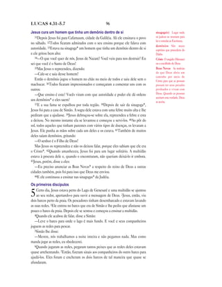 LUCAS 4.31—5.7                                       96

Jesus cura um homem que tinha um demônio dentro de si                                sinagoga(s) Lugar onde
   31Depois Jesus foi para Cafarnaum, cidade da Galiléia. Ali ele ensinava o povo    os judeus se reuniam para
                                                                                     ler e estudar as Escrituras.
no sábado. 32Todos ficaram admirados com o seu ensino porque ele falava com
                                                                                     demônios São maus
autoridade. 33Estava na sinagoga* um homem que tinha um demônio dentro de si         espíritos que procedem do
e ele gritou bem alto:                                                               Diabo.
   34—O que você quer de nós, Jesus de Nazaré? Você veio para nos destruir? Eu       Cristo O ungido (Messias)
sei que você é o Santo de Deus!                                                      ou o escolhido de Deus.
   35Mas Jesus o repreendeu, dizendo:                                                Boas Novas As notícias
   —Cale-se e saia desse homem!                                                      de que Deus abriu um
                                                                                     caminho por meio de
   Então o demônio jogou o homem no chão no meio de todos e saiu dele sem o          Cristo para que as pessoas
machucar. 36Todos ficaram impressionados e começaram a comentar uns com os           possam ter seus pecados
outros:                                                                              perdoados e vivam com
   —Que ensino é este? Vocês viram com que autoridade e poder ele dá ordens          Deus. Quando as pessoas
                                                                                     aceitam esta verdade, Deus
aos demônios* e eles saem?                                                           as aceita.
   37E a sua fama se espalhou por toda região. 38Depois de sair da sinagoga*,
Jesus foi para a casa de Simão. A sogra dele estava com uma febre muito alta e lhe
pediram que a ajudasse. 39Jesus debruçou-se sobre ela, repreendeu a febre e esta
a deixou. No mesmo instante ela se levantou e começou a servi-los. 40Ao pôr do
sol, todos aqueles que tinham parentes com vários tipos de doenças, os levaram a
Jesus. Ele punha as mãos sobre cada um deles e os curava. 41Também de muitos
deles saíam demônios, gritando:
   —O senhor é o Filho de Deus!
   Mas Jesus os repreendeu e não os deixou falar, porque eles sabiam que ele era
o Cristo*. 42Quando amanheceu, Jesus foi para um lugar solitário. A multidão
estava à procura dele e, quando o encontraram, não queriam deixá-lo ir embora.
43Jesus, porém, disse a eles:
   —Eu preciso anunciar as Boas Novas* a respeito do reino de Deus a outras
cidades também, pois foi para isso que Deus me enviou.
   44E ele continuou a ensinar nas sinagogas* da Judéia.

Os primeiros discípulos
    Certo dia, Jesus estava perto do Lago de Genesaré e uma multidão se ajuntou
5   ao seu redor, apertando-o para ouvir a mensagem de Deus. 2Jesus, então, viu
dois barcos perto da praia. Os pescadores tinham desembarcado e estavam lavando
as suas redes. 3Ele entrou no barco que era de Simão e lhe pediu que afastasse um
pouco o barco da praia. Depois ele se sentou e começou a ensinar a multidão.
   4Quando ele acabou de falar, disse a Simão:
   —Leve o barco para onde o lago é mais fundo. E você e seus companheiros
joguem as redes para pescar.
   5Simão lhe disse:
   —Mestre, nós trabalhamos a noite inteira e não pegamos nada. Mas como
manda jogar as redes, eu obedecerei.
   6Quando jogaram as redes, pegaram tantos peixes que as redes deles estavam
quase arrebentando. 7Então, fizeram sinais aos companheiros do outro barco para
ajudá-los. Eles foram e encheram os dois barcos de tal maneira que quase se
afundaram.
 