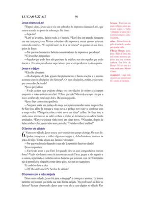 LUCAS 5.27—6.7                                        98

Jesus chama a Levi                                                                     fariseus Eles eram um
   27Depois disto, Jesus saiu e viu um cobrador de impostos chamado Levi, que          grupo religioso judeu que
                                                                                       diziam seguir o Velho
estava sentado no posto de cobrança e lhe disse:                                       Testamento e outras leis e
   —Siga-me!                                                                           costumes judaicos cuida-
   28Levi se levantou, deixou tudo, e o seguiu. 29Levi deu um grande banquete          dosamente.
em sua casa para Jesus. Muitos cobradores de impostos e outras pessoas estavam         odres Bolsas feitas de
comendo com eles. 30E os professores da lei e os fariseus* se queixavam aos discí-     pele de animal e usadas
                                                                                       para guardar vinho.
pulos de Jesus:
                                                                                       Filho do Homem Jesus.
   —Por que vocês comem e bebem com cobradores de impostos e pecadores?                Jesus é Filho de Deus, mas
   31E Jesus lhes respondeu:
                                                                                       este nome mostrava que
   —Aqueles que estão bem não precisam de médico, mas sim aqueles que estão            Jesus era um homem
doentes. 32Eu vim para chamar os pecadores para se arrependerem e não os justos.       também. No livro de
                                                                                       Daniel 7.13–14 este é o
Jesus e o jejum                                                                        nome usado para o Messias
   33Eles lhe disseram:                                                                (Cristo).
                                                                                       sinagoga(s) Lugar onde
   —Os discípulos de João jejuam freqüentemente e fazem orações e o mesmo
                                                                                       os judeus se reuniam para
acontece com os discípulos dos fariseus*. Os seus discípulos, porém, estão sem-        ler e estudar as Escrituras.
pre comendo e bebendo!
   34Jesus perguntou:
   —Vocês acham que podem obrigar os convidados do noivo a jejuarem
enquanto o noivo estiver com eles? 35Claro que não! Mas virá o tempo em que o
noivo será levado para longe deles. Daí então jejuarão.
   36Jesus lhes contou uma parábola:
   —Ninguém corta um pedaço de roupa nova para remendar numa roupa velha.
Se fizer isso, além de estragar a roupa nova, o pedaço novo não vai combinar com
a roupa velha. 37Ninguém coloca vinho novo em odres* velhos. Se fizer isso, o
vinho novo arrebentará os odres velhos, o vinho se derramará e os odres ficarão
arruinados. 38Deve-se colocar vinho novo em odres novos. 39Ninguém, depois de
beber vinho velho, quer vinho novo, pois diz: “O vinho velho é melhor!”
O Senhor do sábado
    Num certo sábado, Jesus estava atravessando um campo de trigo. Os seus dis-
6   cípulos começaram a colher algumas espigas e, debulhando-as, comiam os
grãos de trigo. 2Então alguns dos fariseus* disseram:
   —Por que vocês estão fazendo o que não é permitido fazer no sábado?
   3Jesus respondeu:
   —Vocês não leram o que Davi fez quando ele e os seus companheiros tiveram
fome? 4Vocês não leram como ele entrou na casa de Deus, pegou o pão sagrado e
o comeu, repartindo-o também com os homens que estavam com ele? Entretanto
não é permitido a ninguém comer desse pão a não ser aos sacerdotes.
   5E também disse a eles:
   —O Filho do Homem* é Senhor do sábado!
O homem com a mão aleijada
   6Num outro sábado, Jesus foi para a sinagoga* e começou a ensinar. Lá estava
também um homem que tinha sua mão direita aleijada. 7Os professores da lei e os
fariseus* ficaram observando a Jesus para ver se ele ia curar alguém no sábado. Eles
 
