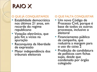 RAIO X O QUE JÁ CONQUISTAMOS Estabilidade democrática nos últimos 21 anos, em recorde do regime republicano Votação eletrônica, que pôs fim a vícios na apuração Reconquista da liberdade de expressão Maior independência dos tribunais eleitorais O QUE FALTA CONQUISTAR Um novo Código de Processo Civil, porque é base de todos os outros processos, inclusive o eleitoral Financiamento público de campanha, que reduziria a margem para o uso do caixa 2 Proibição de candidatura de políticos com fichas sujas, desde que condenado por órgão colegiado 