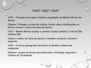 1530? 1532? 1534?
1530 – Portugal envia para o Brasil a expedição de Martim Afonso de
Souza.
Objetivo: Proteger a costa da colônia, fundar vilas e fortificações no
litoral e iniciar o cultivo de cana de açúcar
1532 – Martim Afonso fundou o primeiro núcleo colonial, a vila de São
Vicente (SP).
Iniciou o cultivo da cana de açúcar e mandou construir o primeiro
engenho
1534 – A Coroa portuguesa introduziu no Brasil o sistema de
capitanias.
Objetivo: ocupar as terras que pertenciam a Portugal, segundo o
Tratado de Tordesilhas
 