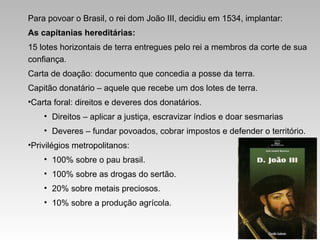 Para povoar o Brasil, o rei dom João III, decidiu em 1534, implantar:
As capitanias hereditárias:
15 lotes horizontais de terra entregues pelo rei a membros da corte de sua
confiança.
Carta de doação: documento que concedia a posse da terra.
Capitão donatário – aquele que recebe um dos lotes de terra.
•Carta foral: direitos e deveres dos donatários.
• Direitos – aplicar a justiça, escravizar índios e doar sesmarias
• Deveres – fundar povoados, cobrar impostos e defender o território.
•Privilégios metropolitanos:
• 100% sobre o pau brasil.
• 100% sobre as drogas do sertão.
• 20% sobre metais preciosos.
• 10% sobre a produção agrícola.
 