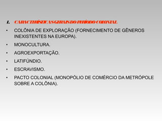 1. CARACTERÍSTICASGERAISDOPERÍODOCOLONIAL
• COLÔNIA DE EXPLORAÇÃO (FORNECIMENTO DE GÊNEROS
INEXISTENTES NA EUROPA).
• MONOCULTURA.
• AGROEXPORTAÇÃO.
• LATIFÚNDIO.
• ESCRAVISMO.
• PACTO COLONIAL (MONOPÓLIO DE COMÉRCIO DA METRÓPOLE
SOBRE A COLÔNIA).
 