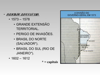 • ADIVISÃO DACO LÔ NIA:
• 1573 – 1578
• GRANDE EXTENSÃO
TERRITORIAL.
• PERIGO DE INVASÕES.
• BRASIL DO NORTE
(SALVADOR*).
• BRASIL DO SUL (RIO DE
JANEIRO*).
• 1602 – 1612
* = capitais
 