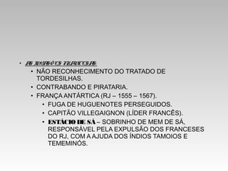 • AS INVASÕ ES FRANCESAS:
• NÃO RECONHECIMENTO DO TRATADO DE
TORDESILHAS.
• CONTRABANDO E PIRATARIA.
• FRANÇA ANTÁRTICA (RJ – 1555 – 1567).
• FUGA DE HUGUENOTES PERSEGUIDOS.
• CAPITÃO VILLEGAIGNON (LÍDER FRANCÊS).
• ESTÁCIO DE SÁ – SOBRINHO DE MEM DE SÁ,
RESPONSÁVEL PELA EXPULSÃO DOS FRANCESES
DO RJ, COM A AJUDA DOS ÍNDIOS TAMOIOS E
TEMEMINÓS.
 