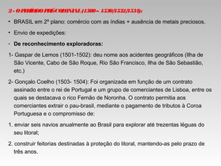2- OPERÍODOPRÉ-COLONIAL(1500– 1530/1532/1534):
• BRASIL em 2º plano: comércio com as índias + ausência de metais preciosos.
• Envio de expedições:
- De reconhecimento exploradoras:
1- Gaspar de Lemos (1501-1502): deu nome aos acidentes geográficos (Ilha de
São Vicente, Cabo de São Roque, Rio São Francisco, Ilha de São Sebastião,
etc.)
2- Gonçalo Coelho (1503- 1504): Foi organizada em função de um contrato
assinado entre o rei de Portugal e um grupo de comerciantes de Lisboa, entre os
quais se destacava o rico Fernão de Noronha. O contrato permitia aos
comerciantes extrair o pau-brasil, mediante o pagamento de tributos à Coroa
Portuguesa e o compromisso de:
1. enviar seis navios anualmente ao Brasil para explorar até trezentas léguas do
seu litoral;
2. construir feitorias destinadas à proteção do litoral, mantendo-as pelo prazo de
três anos.
 