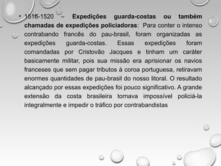 • 1516-1520 – Expedições guarda-costas ou também
chamadas de expedições policiadoras: Para conter o intenso
contrabando francês do pau-brasil, foram organizadas as
expedições guarda-costas. Essas expedições foram
comandadas por Cristovão Jacques e tinham um caráter
basicamente militar, pois sua missão era aprisionar os navios
franceses que sem pagar tributos à coroa portuguesa, retiravam
enormes quantidades de pau-brasil do nosso litoral. O resultado
alcançado por essas expedições foi pouco significativo. A grande
extensão da costa brasileira tornava impossível policiá-la
integralmente e impedir o tráfico por contrabandistas
 