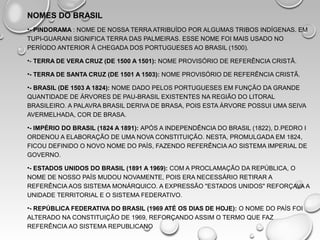 NOMES DO BRASIL
•- PINDORAMA : NOME DE NOSSA TERRA ATRIBUÍDO POR ALGUMAS TRIBOS INDÍGENAS. EM
TUPI-GUARANI SIGNIFICA TERRA DAS PALMEIRAS. ESSE NOME FOI MAIS USADO NO
PERÍODO ANTERIOR À CHEGADA DOS PORTUGUESES AO BRASIL (1500).
•- TERRA DE VERA CRUZ (DE 1500 A 1501): NOME PROVISÓRIO DE REFERÊNCIA CRISTÃ.
•- TERRA DE SANTA CRUZ (DE 1501 A 1503): NOME PROVISÓRIO DE REFERÊNCIA CRISTÃ.
•- BRASIL (DE 1503 A 1824): NOME DADO PELOS PORTUGUESES EM FUNÇÃO DA GRANDE
QUANTIDADE DE ÁRVORES DE PAU-BRASIL EXISTENTES NA REGIÃO DO LITORAL
BRASILEIRO. A PALAVRA BRASIL DERIVA DE BRASA, POIS ESTA ÁRVORE POSSUI UMA SEIVA
AVERMELHADA, COR DE BRASA.
•- IMPÉRIO DO BRASIL (1824 A 1891): APÓS A INDEPENDÊNCIA DO BRASIL (1822), D.PEDRO I
ORDENOU A ELABORAÇÃO DE UMA NOVA CONSTITUIÇÃO. NESTA, PROMULGADA EM 1824,
FICOU DEFINIDO O NOVO NOME DO PAÍS, FAZENDO REFERÊNCIA AO SISTEMA IMPERIAL DE
GOVERNO.
•- ESTADOS UNIDOS DO BRASIL (1891 A 1969): COM A PROCLAMAÇÃO DA REPÚBLICA, O
NOME DE NOSSO PAÍS MUDOU NOVAMENTE, POIS ERA NECESSÁRIO RETIRAR A
REFERÊNCIA AOS SISTEMA MONÁRQUICO. A EXPRESSÃO "ESTADOS UNIDOS" REFORÇAVA A
UNIDADE TERRITORIAL E O SISTEMA FEDERATIVO.
•- REPÚBLICA FEDERATIVA DO BRASIL (1969 ATÉ OS DIAS DE HOJE): O NOME DO PAÍS FOI
ALTERADO NA CONSTITUIÇÃO DE 1969, REFORÇANDO ASSIM O TERMO QUE FAZ
REFERÊNCIA AO SISTEMA REPUBLICANO
 