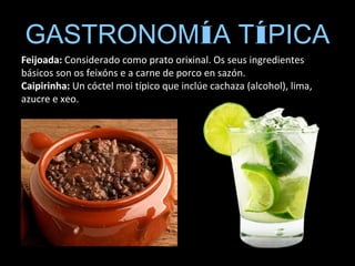 GASTRONOMÍA TÍPICA
Feijoada: Considerado como prato orixinal. Os seus ingredientes
básicos son os feixóns e a carne de porco en sazón.
Caipirinha: Un cóctel moi típico que inclúe cachaza (alcohol), lima,
azucre e xeo.
 