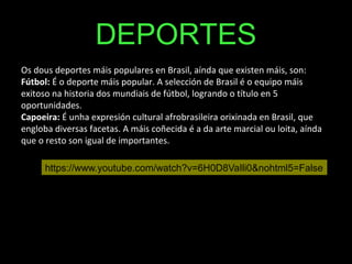 DEPORTES
Os dous deportes máis populares en Brasil, aínda que existen máis, son:
Fútbol: É o deporte máis popular. A selección de Brasil é o equipo máis
exitoso na historia dos mundiais de fútbol, logrando o título en 5
oportunidades.
Capoeira: É unha expresión cultural afrobrasileira orixinada en Brasil, que
engloba diversas facetas. A máis coñecida é a da arte marcial ou loita, aínda
que o resto son igual de importantes.
https://www.youtube.com/watch?v=6H0D8VaIli0&nohtml5=False
 
