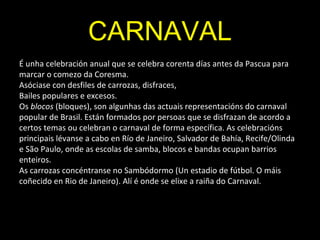 CARNAVAL
É unha celebración anual que se celebra corenta días antes da Pascua para
marcar o comezo da Coresma.
Asóciase con desfiles de carrozas, disfraces,
Bailes populares e excesos.
Os blocos (bloques), son algunhas das actuais representacións do carnaval
popular de Brasil. Están formados por persoas que se disfrazan de acordo a
certos temas ou celebran o carnaval de forma específica. As celebracións
principais lévanse a cabo en Río de Janeiro, Salvador de Bahía, Recife/Olinda
e São Paulo, onde as escolas de samba, blocos e bandas ocupan barrios
enteiros.
As carrozas concéntranse no Sambódormo (Un estadio de fútbol. O máis
coñecido en Rio de Janeiro). Alí é onde se elixe a raiña do Carnaval.
 