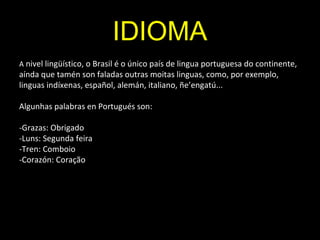 IDIOMA
A nivel lingüístico, o Brasil é o único país de lingua portuguesa do continente,
aínda que tamén son faladas outras moitas linguas, como, por exemplo,
linguas indíxenas, español, alemán, italiano, ñe’engatú...
Algunhas palabras en Portugués son:
-Grazas: Obrigado
-Luns: Segunda feira
-Tren: Comboio
-Corazón: Coração
 