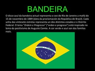 BANDEIRA
O disco azul da bandeira actual representa o ceo do Río de Janeiro a mañá do
15 de novembro de 1889 (data da proclamación da República de Brasil). Cada
unha das vintesete estrelas representa un dos distintos estados e o Distrito
Federal. O lema "Ordem e Progresso" ("orden e progreso") está inspirado no
lema do positivismo de Auguste Comte. A cor verde e azul son das familias
reais.
 