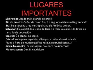 LUGARES
IMPORTANTES
São Paulo: Cidade máis grande do Brasil.
Río de Janeiro: Coñecída como Río, é a segunda cidade máis grande do
Brasil e a terceira área metropolitana de América do sur.
Salvador: É a capital do estado da Baía e a terceira cidade do Brasil en
tamaño de poboación.
Brasilia: É a capital do Brasil.
Estes dous lugares seguintes albergan a maior diversidade de
fauna e flora do mundo (golfiño rosa, xaguar, heliconia…)
Selva Amazónica: Selva tropical da conca do Amazonas.
Río Amazonas: O máis caudaloso do mundo.
 
