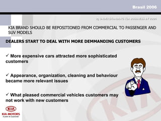 DEALERS START TO DEAL WITH MORE DEMMANDING CUSTOMERS KIA BRAND SHOULD BE REPOSITIONED FROM COMMERCIAL TO PASSENGER AND SUV MODELS 2)  UNDERSTANDING KIA BUSINESS BY 2004 More expensive cars attracted more sophisticated customers Appearance, organization, cleaning and behaviour became more relevant issues What pleased commercial vehicles customers may not work with new customers  