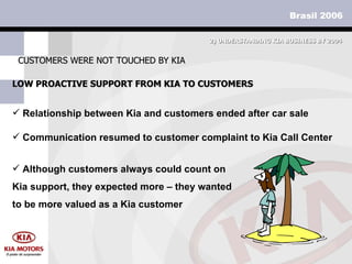 LOW PROACTIVE SUPPORT FROM KIA TO CUSTOMERS CUSTOMERS WERE NOT TOUCHED BY KIA 2)  UNDERSTANDING KIA BUSINESS BY 2004 Relationship between Kia and customers ended after car sale Communication resumed to customer complaint to Kia Call Center Although customers always could count on Kia support, they expected more – they wanted to be more valued as a Kia customer 