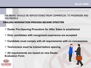 DEALERS NOMINATION PROCESS BECAME STRICTER KIA BRAND SHOULD BE REPOSITIONED FROM COMMERCIAL TO PASSENGER AND SUV MODELS 2)  UNDERSTANDING KIA BUSINESS BY 2004 Only candidates with recognized experience are accepted Technicians must be trained before opening Candidate must comply with all requirements with no concessions Dealer Pre-Opening Procedure for After Sales is established All requirements are based on new Dealer Evaluation Form 