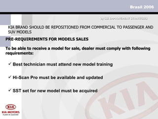 PRE-REQUIREMENTS FOR MODELS SALES KIA BRAND SHOULD BE REPOSITIONED FROM COMMERCIAL TO PASSENGER AND SUV MODELS 3)  CSI IMPROVEMENT STRATEGIES To be able to receive a model for sale, dealer must comply with following requirements: Hi-Scan Pro must be available and updated SST set for new model must be acquired Best technician must attend new model training 