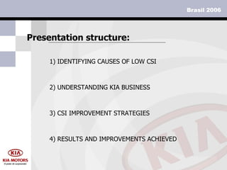 1)  IDENTIFYING CAUSES OF LOW CSI   Presentation structure: 2) UNDERSTANDING KIA BUSINESS 3) CSI IMPROVEMENT STRATEGIES 4) RESULTS AND IMPROVEMENTS ACHIEVED 