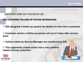 KIA CUSTOMER FOLLOW-UP SYSTEM INTRODUCED CUSTOMERS WERE NOT TOUCHED BY KIA KIA designed a follow-up system for dealers to hear their customers Customer receive a follow-up phone call up to 2 days after service done  3)  CSI IMPROVEMENT STRATEGIES Actions taken by Service Manager are monitored by KIA This apparently simple action has a very positive impact among customers 