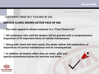 SERVICE CLINIC SHOWS ACTIVE FACE OF KIA CUSTOMERS WERE NOT TOUCHED BY KIA 3)  CSI IMPROVEMENT STRATEGIES Our main appeal to attract customer is a “Free Check-List” All customers who visit Kia dealers will be granted with a comprehensive inspection of 53 important items of vehicle maintenance Along with check-list form result, Kia dealer deliver full explanation of importance of correct maintenance and its consequences In addition all dealers offers free car wash, gifts and special promotional prices for services and parts 