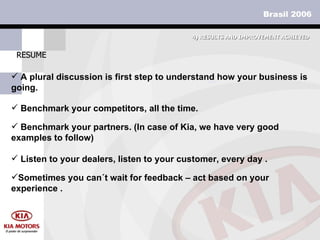 RESUME 4)  RESULTS AND IMPROVEMENT ACHIEVED A plural discussion is first step to understand how your business is going. Benchmark your competitors, all the time.  Benchmark your partners. (In case of Kia, we have very good examples to follow) Listen to your dealers, listen to your customer, every day . Sometimes you can´t wait for feedback – act based on your experience . 