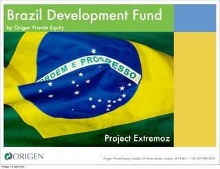 Brazil Development Fund
    by Origen Private Equity




                               Project Extremoz

                               Origen Private Equity Limited. 26 Dover Street. London, W1S 4LY. t: +44 207 084 6293

Friday, 15 April 2011
 