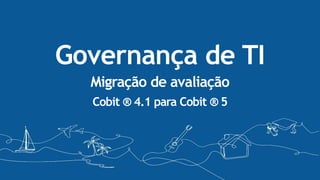 Governança de TI
Migração de avaliação
Cobit ® 4.1 para Cobit ® 5
 
