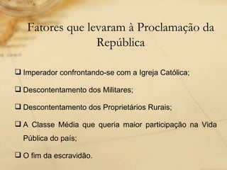 Imperador confrontando-se com a Igreja Católica; Descontentamento dos Militares; Descontentamento dos Proprietários Rurais; A Classe Média que queria maior participação na Vida Pública do país; O fim da escravidão. Fatores que levaram à Proclamação da República