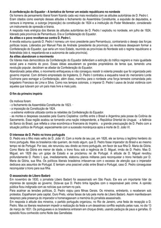 A confederação do Equador - A tentativa de formar um estado republicano no nordeste
Os homens de pensamento liberal foram ficando cada vez mais revoltados com as atitudes autoritárias de D. Pedro I.
Eram citados como exemplo dessas atitudes o fechamento da Assembléia Constituinte, a expulsão de deputados, a
censura à imprensa, a outorga (imposição) da constituição de 1824 e a instituição do Poder Moderador, considerado
um instrumento de opressão e tirania.
A resposta mais enérgica dos liberais às atitudes autoritárias de D. Pedro I explodiu no nordeste, em julho de 1824,
liderado pela província de Pernambuco. Era a Confederação do Equador.
As elites e o povo revoltam-se contra D. Pedro I.
A revolta estourou quando D. Pedro I nomeou um novo presidente para Pernambuco, contrariando o desejo das forças
políticas locais. Liderados por Manuel Pais de Andrade (presidente da província), os revoltosos desejavam formar a
Confederação do Equador, que seria um novo Estado, reunindo as províncias do Nordeste sob o regime republicano e
federalista (isto é, respeitando-se a autonomia de cada província).
As elites abandonam o movimento
Os líderes mais democráticos da Confederação do Equador defendiam a extinção do tráfico negreiro e mais igualdade
social para a maioria do povo. Essas idéias assustaram os grandes proprietários de terras que, temendo uma
revolução popular, decidiram se afastar da Confederação do Equador.
Abandonado pelas elites, o movimento enfraqueceu e não conseguiu resistir à violenta pressão que foi organizada pelo
governo imperial. Com dinheiro emprestado da Inglaterra, D. Pedro I contratou a esquadra naval do mercenário Lorde
Cochrane para esmagar a Confederação, além disso, marchou para o nordeste uma força terrestre comandada pelo
brigadeiro Francisco de Lima e Silva. Como nos tempos coloniais, o imperar D. Pedro l usava de brutal violência com
aqueles que lutavam por um país mais livre e mais justo.
O fim do primeiro império
Os motivos foram:
- o fechamento da Assembléia Constituinte de 1823. ·
- a imposição da Constituição de 1824.
- a extrema violência utilizada contra os rebeldes da Confederação do Equador.
- as mortes e despesas causadas pela Guerra Cisplatina: conflito entre o Brasil e Argentina pela posse da Colônia de
Sacramento. Essa região acabou se tornando uma nação independente, a República Oriental do Uruguai. · a falência
do Banco do Brasil, que refletia a crise econômica e financeira do Império. · a grande preocupação de D. Pedro com a
situação política de Portugal, especialmente com a sucessão monárquica após a morte de D. João VI.
O interesse de D. Pedro no trono português
D. Pedro era o filho mais velho de D. João VI. Com a morte de seu pai, em 1826, ele se tornou o legítimo herdeiro do
trono português. Mas os brasileiros não queriam, de modo algum, que D. Pedro fosse imperador do Brasil e ao mesmo
tempo rei de Portugal. Por isso, ele renunciou seu direito ao trono português, em favor de sua filha D. Maria da Glória.
Como Maria da Glória era menor de idade, o trono ficou sob a regência de D. Miguel, irmão de D. Pedro. Mas D.
Miguel, em 1828 deu um golpe de Estado e se proclamou rei de Portugal. A atitude de D. Miguel revoltou
profundamente D. Pedro I, que, imediatamente, elaborou planos militares para reconquistar o trono herdado por D.
Maria da Glória, sua filha. Os políticos liberais brasileiros irritavam-se com o excesso de atenção que o imperador
dedicava aos assuntos de Portugal. E temiam uma possível união entre Brasil e Portugal, caso D. Pedro conseguisse
reconquistar o trono para sua filha.
O assassinato de Libero Badaró
Em novembro de 1830, o jornalista Libero Badaró foi assassinado em São Paulo. Ele era um importante líder da
imprensa de oposição ao governo. Dizia-se que D. Pedro tinha ligações com o responsável pelo crime. A opinião
pública ficou indignada com as notícias que corriam no país.
Para acalmar as tensões políticas, D. Pedro viajou para Minas Gerais. Os mineiros, entretanto, o receberam sob
protestos. Espalharam pela capital, Ouro Preto, várias faixas de luto pela morte de Libero Badaró. Assim manifestavam
desprezo pela presença do imperador e homenageavam a memória do jornalista assassinado.
Em resposta à atitude dos mineiros, o partido português organizou, no Rio de Janeiro, uma festa de recepção a D.
Pedro. Mas os liberais resolveram impedir a realização da festa e um desastroso conflito explodiu pelas ruas, no dia 13
de março de 1831. Os portugueses e os brasileiros entraram em choque direto, usando pedaços de paus e garrafas. O
episódio ficou conhecido como Noite das Garrafadas
 