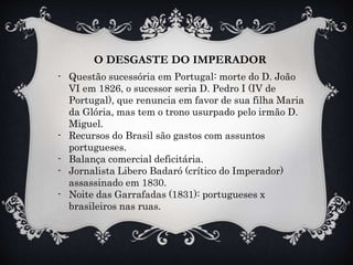 O DESGASTE DO IMPERADOR
- Questão sucessória em Portugal: morte do D. João
VI em 1826, o sucessor seria D. Pedro I (IV de
Portugal), que renuncia em favor de sua filha Maria
da Glória, mas tem o trono usurpado pelo irmão D.
Miguel.
- Recursos do Brasil são gastos com assuntos
portugueses.
- Balança comercial deficitária.
- Jornalista Libero Badaró (crítico do Imperador)
assassinado em 1830.
- Noite das Garrafadas (1831): portugueses x
brasileiros nas ruas.
 