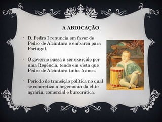 A ABDICAÇÃO
- D. Pedro I renuncia em favor de
Pedro de Alcântara e embarca para
Portugal.
- O governo passa a ser exercido por
uma Regência, tendo em vista que
Pedro de Alcântara tinha 5 anos.
- Período de transição política no qual
se concretiza a hegemonia da elite
agrária, comercial e burocrática.
 