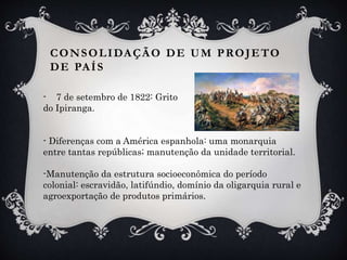 CONSOLIDAÇÃO DE UM PROJETO
DE PAÍS
- 7 de setembro de 1822: Grito
do Ipiranga.
- Diferenças com a América espanhola: uma monarquia
entre tantas repúblicas; manutenção da unidade territorial.
-Manutenção da estrutura socioeconômica do período
colonial: escravidão, latifúndio, domínio da oligarquia rural e
agroexportação de produtos primários.
 