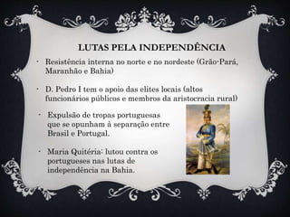 LUTAS PELA INDEPENDÊNCIA
- Resistência interna no norte e no nordeste (Grão-Pará,
Maranhão e Bahia)
- D. Pedro I tem o apoio das elites locais (altos
funcionários públicos e membros da aristocracia rural)
- Expulsão de tropas portuguesas
que se opunham à separação entre
Brasil e Portugal.
- Maria Quitéria: lutou contra os
portugueses nas lutas de
independência na Bahia.
 