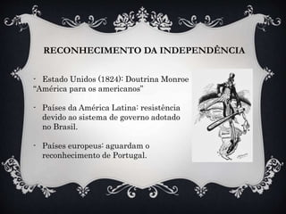 RECONHECIMENTO DA INDEPENDÊNCIA
- Estado Unidos (1824): Doutrina Monroe
“América para os americanos”
- Países da América Latina: resistência
devido ao sistema de governo adotado
no Brasil.
- Países europeus: aguardam o
reconhecimento de Portugal.
 