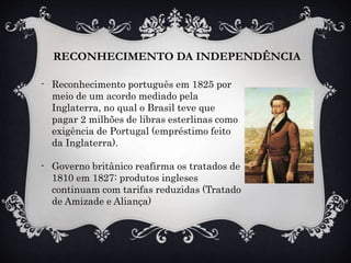 - Reconhecimento português em 1825 por
meio de um acordo mediado pela
Inglaterra, no qual o Brasil teve que
pagar 2 milhões de libras esterlinas como
exigência de Portugal (empréstimo feito
da Inglaterra).
- Governo britânico reafirma os tratados de
1810 em 1827: produtos ingleses
continuam com tarifas reduzidas (Tratado
de Amizade e Aliança)
RECONHECIMENTO DA INDEPENDÊNCIA
 