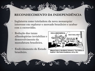 RECONHECIMENTO DA INDEPENDÊNCIA
- Inglaterra como tuteladora da nova monarquia:
interesse em explorar o mercado brasileiro e acabar
com a escravidão.
- Redução das taxas
alfandegárias inviabiliza o
desenvolvimento da
manufatura brasileira.
- Endividamento do Estado
brasileiro.
 