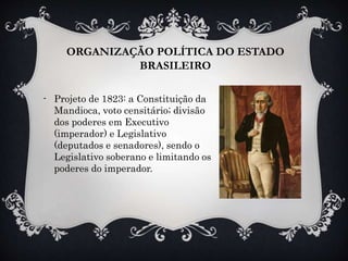 ORGANIZAÇÃO POLÍTICA DO ESTADO
BRASILEIRO
- Projeto de 1823: a Constituição da
Mandioca, voto censitário; divisão
dos poderes em Executivo
(imperador) e Legislativo
(deputados e senadores), sendo o
Legislativo soberano e limitando os
poderes do imperador.
 