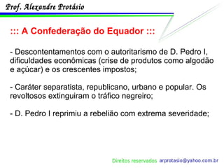 ::: A Confederação do Equador ::: - Descontentamentos com o autoritarismo de D. Pedro I, dificuldades econômicas (crise de produtos como algodão e açúcar) e os crescentes impostos; - Caráter separatista, republicano, urbano e popular. Os revoltosos extinguiram o tráfico negreiro; - D. Pedro I reprimiu a rebelião com extrema severidade; 