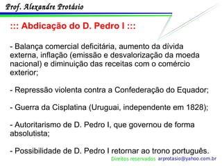 ::: Abdicação do D. Pedro I ::: - Balança comercial deficitária, aumento da dívida externa, inflação (emissão e desvalorização da moeda nacional) e diminuição das receitas com o comércio exterior; - Repressão violenta contra a Confederação do Equador; - Guerra da Cisplatina (Uruguai, independente em 1828); - Autoritarismo de D. Pedro I, que governou de forma absolutista; - Possibilidade de D. Pedro I retornar ao trono português. 