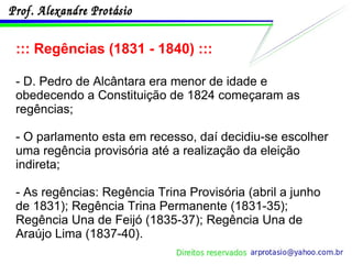 ::: Regências (1831 - 1840) ::: - D. Pedro de Alcântara era menor de idade e obedecendo a Constituição de 1824 começaram as regências; - O parlamento esta em recesso, daí decidiu-se escolher uma regência provisória até a realização da eleição indireta; - As regências: Regência Trina Provisória (abril a junho de 1831); Regência Trina Permanente (1831-35); Regência Una de Feijó (1835-37); Regência Una de Araújo Lima (1837-40). 