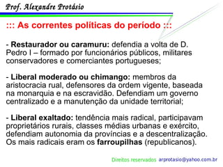 ::: As correntes políticas do período ::: -  Restaurador ou caramuru:  defendia a volta de D. Pedro I – formado por funcionários públicos, militares conservadores e comerciantes portugueses; -  Liberal moderado ou chimango:  membros da aristocracia rual, defensores da ordem vigente, baseada na monarquia e na escravidão. Defendiam um governo centralizado e a manutenção da unidade territorial; -  Liberal exaltado:  tendência mais radical, participavam proprietários rurais, classes médias urbanas e exército, defendiam autonomia da províncias e a descentralização. Os mais radicais eram os  farroupilhas  (republicanos). 