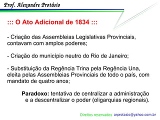 ::: O Ato Adicional de 1834 ::: - Criação das Assembleias Legislativas Provinciais, contavam com amplos poderes; - Criação do município neutro do Rio de Janeiro; - Substituição da Regência Trina pela Regência Una, eleita pelas Assembleias Provinciais de todo o país, com mandato de quatro anos; Paradoxo:  tentativa de centralizar a administração e a descentralizar o poder (oligarquias regionais). 
