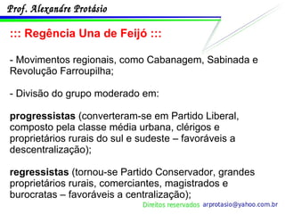 ::: Regência Una de Feijó ::: - Movimentos regionais, como Cabanagem, Sabinada e Revolução Farroupilha; - Divisão do grupo moderado em: progressistas  (converteram-se em Partido Liberal, composto pela classe média urbana, clérigos e proprietários rurais do sul e sudeste – favoráveis a descentralização); regressistas  (tornou-se Partido Conservador, grandes proprietários rurais, comerciantes, magistrados e burocratas – favoráveis a centralização); 