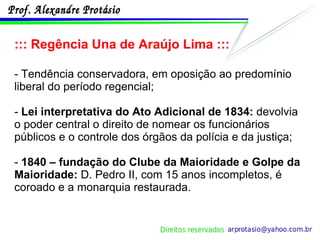 ::: Regência Una de Araújo Lima ::: - Tendência conservadora, em oposição ao predomínio liberal do período regencial; -  Lei interpretativa do Ato Adicional de 1834:  devolvia o poder central o direito de nomear os funcionários públicos e o controle dos órgãos da polícia e da justiça; -  1840 – fundação do Clube da Maioridade e Golpe da Maioridade:  D. Pedro II, com 15 anos incompletos, é coroado e a monarquia restaurada. 