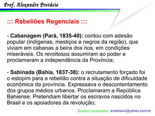 ::: Rebeliões Regenciais ::: -  Cabanagem (Pará, 1835-40):  contou com adesão popular (indígenas, mestiços e negros da região), que viviam em cabanas a beira dos rios, em condições miseráveis. Os revoltosos assumiram ao poder e proclamaram a independência da Província; -  Sabinada (Bahia, 1837-38):  o recrutamento forçado foi o estopim para a rebelião contra a situação de dificuldade econômica da província. Expressava o descontentamento dos grupos médios urbanos. Proclamaram a República Bahiense. Pretendiam libertar os escravos nascidos no Brasil e os apoiadores da revolução; 