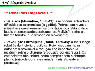 ::: Rebeliões Regenciais ::: -  Balaiada (Maranhão, 1838-41):  a economia enfrentava dificuldades econômicas (algodão). Pobres, escravos e miseráveis questionavam os privilégios dos latifundiários locais e comerciantes portugueses. A divisão entre os líderes facilitou a repressão ao movimento; -  Revolução Farroupilha (Bahia, 1835-45):  a mais longa rebelião da história brasileira. Reivindicavam maior autonomia provincial e redução dos impostos que incidiam sobre o charque (produzido por escravos). Os estancieiros não tinham como competir com o charque platino (mão-de-obra assalariada, mais eficiente e produtiva); 