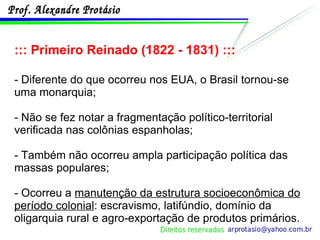 ::: Primeiro Reinado (1822 - 1831) ::: - Diferente do que ocorreu nos EUA, o Brasil tornou-se uma monarquia; - Não se fez notar a fragmentação político-territorial verificada nas colônias espanholas; - Também não ocorreu ampla participação política das massas populares; - Ocorreu a  manutenção da estrutura socioeconômica do período colonial : escravismo, latifúndio, domínio da oligarquia rural e agro-exportação de produtos primários. 