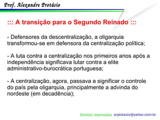::: A transição para o Segundo Reinado ::: - Defensores da descentralização, a oligarquia transformou-se em defensora da centralização política; - A luta contra a centralização nos primeiros anos após a independência significava lutar contra a elite administrativo-burocrática portuguesa; - A centralização, agora, passava a significar o controle do país pela oligarquia, principalmente a advinda do nordeste (em decadência); 