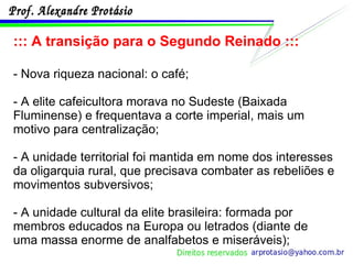::: A transição para o Segundo Reinado ::: - Nova riqueza nacional: o café; - A elite cafeicultora morava no Sudeste (Baixada Fluminense) e frequentava a corte imperial, mais um motivo para centralização; - A unidade territorial foi mantida em nome dos interesses da oligarquia rural, que precisava combater as rebeliões e movimentos subversivos; - A unidade cultural da elite brasileira: formada por membros educados na Europa ou letrados (diante de uma massa enorme de analfabetos e miseráveis); 